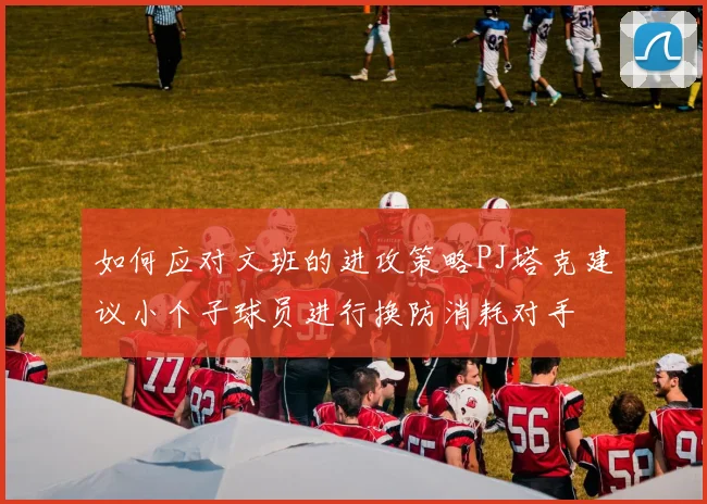 如何应对文班的进攻策略PJ塔克建议小个子球员进行换防消耗对手