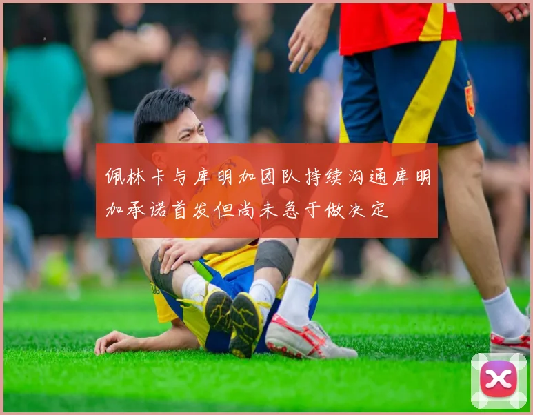 佩林卡与库明加团队持续沟通库明加承诺首发但尚未急于做决定
