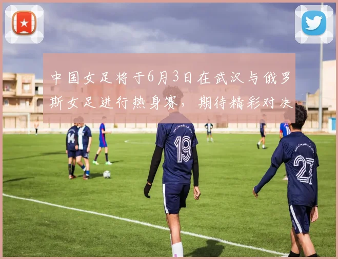 中国女足将于6月3日在武汉与俄罗斯女足进行热身赛，期待精彩对决