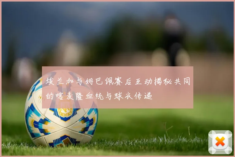 埃兰加与姆巴佩赛后互动揭秘共同的喀麦隆血统与球衣传递