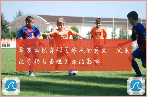 希罗回忆穿42号球衣的意义：父亲的号码与查理贝尔的影响