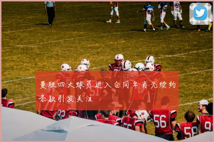 曼联四大球员进入合同年肖无续约条款引发关注