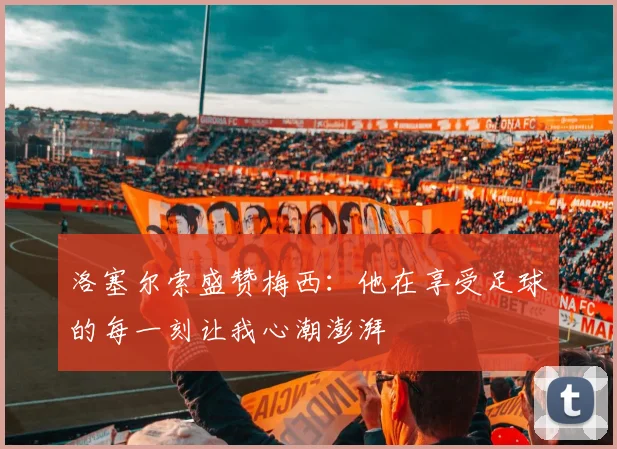 洛塞尔索盛赞梅西：他在享受足球的每一刻让我心潮澎湃