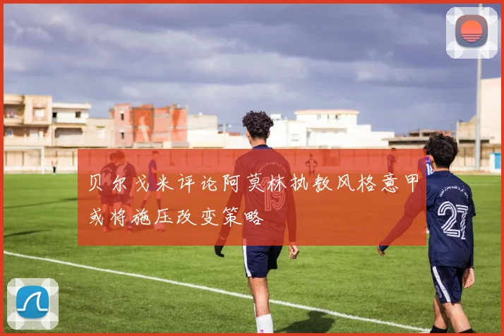 贝尔戈米评论阿莫林执教风格意甲或将施压改变策略