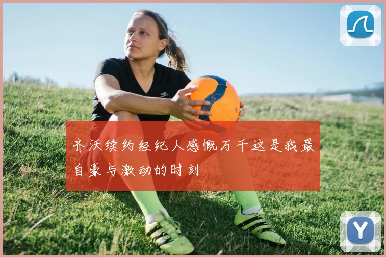 齐沃续约经纪人感慨万千这是我最自豪与激动的时刻
