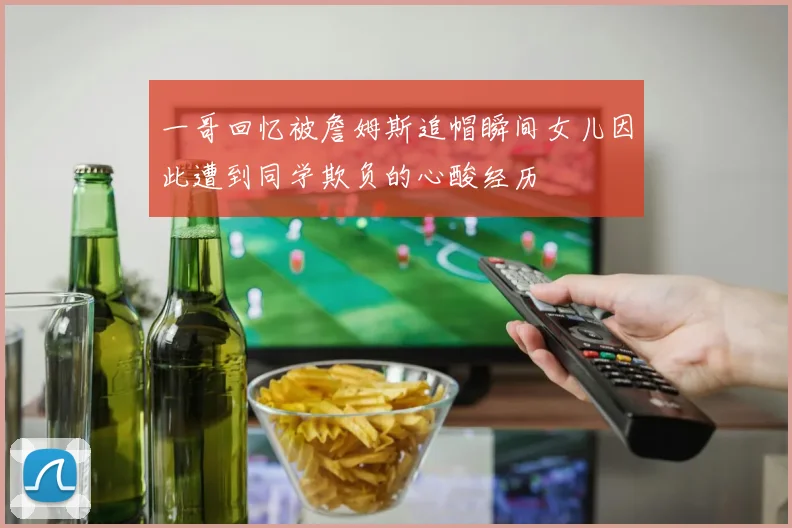 一哥回忆被詹姆斯追帽瞬间女儿因此遭到同学欺负的心酸经历