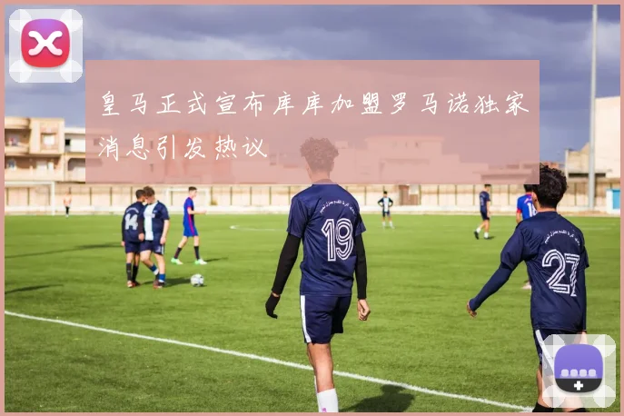 皇马正式宣布库库加盟罗马诺独家消息引发热议