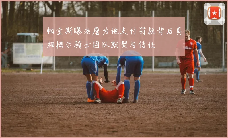 帕金斯曝老詹为他支付罚款背后真相揭示骑士团队默契与信任