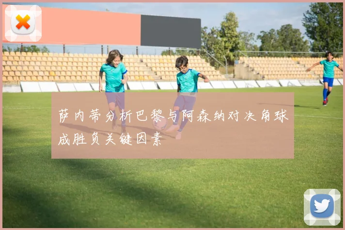 萨内蒂分析巴黎与阿森纳对决角球成胜负关键因素