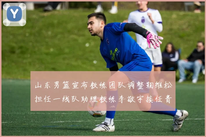 山东男篮宣布教练团队调整鞠维松担任一线队助理教练李敬宇接任青年队主教练
